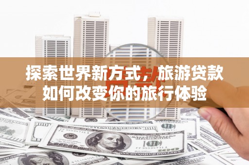 喜德探索世界新方式，旅游贷款如何改变你的旅行体验