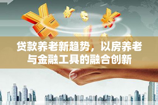 喜德贷款养老新趋势，以房养老与金融工具的融合创新