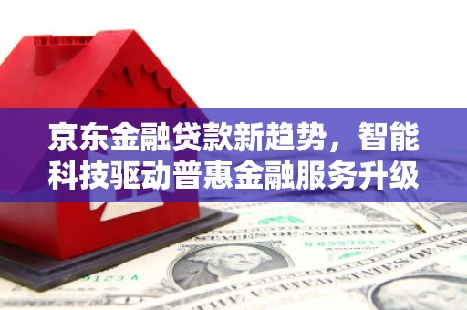 喜德京东金融贷款新趋势，智能科技驱动普惠金融服务升级